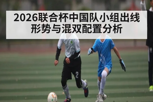 2026联合杯中国队小组出线形势与混双配置分析